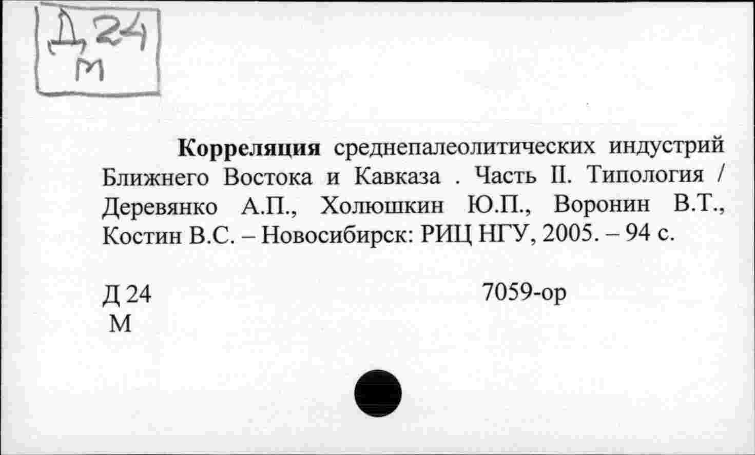 ﻿Д241
ги
Корреляция среднепалеолитических индустрий Ближнего Востока и Кавказа . Часть II. Типология / Деревянко А.П., Холюшкин Ю.П., Воронин В.Т., Костин В.С. - Новосибирск: РИЦ НГУ, 2005. - 94 с.
Д24
7059-ор